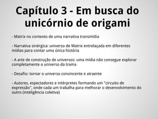 Capítulo 3 - Em busca do
unicórnio de origami
- Matrix no contexto de uma narrativa transmídia
- Narrativa sinérgica: universo de Matrix entrelaçada em diferentes
mídias para contar uma única história
- A arte de construção de universos: uma mídia não consegue explorar
completamente o universo da trama
- Desafio: tornar o universo convincente e atraente
- Autores, espectadores e intérpretes formando um "circuito de
expressão", onde cada um trabalha para melhorar o desenvolvimento do
outro (inteligência coletiva)
 