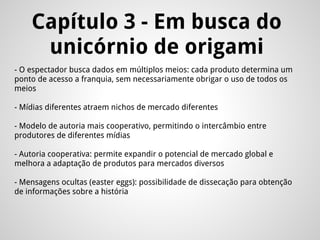 - O espectador busca dados em múltiplos meios: cada produto determina um
ponto de acesso a franquia, sem necessariamente obrigar o uso de todos os
meios
- Mídias diferentes atraem nichos de mercado diferentes
- Modelo de autoria mais cooperativo, permitindo o intercâmbio entre
produtores de diferentes mídias
- Autoria cooperativa: permite expandir o potencial de mercado global e
melhora a adaptação de produtos para mercados diversos
- Mensagens ocultas (easter eggs): possibilidade de dissecação para obtenção
de informações sobre a história
Capítulo 3 - Em busca do
unicórnio de origami
 