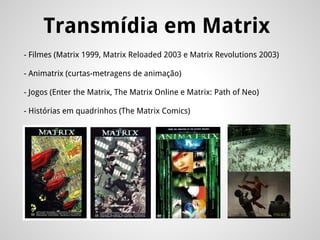 Transmídia em Matrix
- Filmes (Matrix 1999, Matrix Reloaded 2003 e Matrix Revolutions 2003)
- Animatrix (curtas-metragens de animação)
- Jogos (Enter the Matrix, The Matrix Online e Matrix: Path of Neo)
- Histórias em quadrinhos (The Matrix Comics)
 