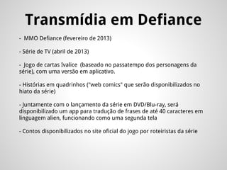 Transmídia em Defiance
- MMO Defiance (fevereiro de 2013)
- Série de TV (abril de 2013)
- Jogo de cartas Ivalice (baseado no passatempo dos personagens da
série), com uma versão em aplicativo.
- Histórias em quadrinhos ("web comics" que serão disponibilizados no
hiato da série)
- Juntamente com o lançamento da série em DVD/Blu-ray, será
disponibilizado um app para tradução de frases de até 40 caracteres em
linguagem alien, funcionando como uma segunda tela
- Contos disponibilizados no site oficial do jogo por roteiristas da série
 