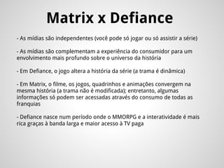 Matrix x Defiance
- As mídias são independentes (você pode só jogar ou só assistir a série)
- As mídias são complementam a experiência do consumidor para um
envolvimento mais profundo sobre o universo da história
- Em Defiance, o jogo altera a história da série (a trama é dinâmica)
- Em Matrix, o filme, os jogos, quadrinhos e animações convergem na
mesma história (a trama não é modificada); entretanto, algumas
informações só podem ser acessadas através do consumo de todas as
franquias
- Defiance nasce num período onde o MMORPG e a interatividade é mais
rica graças à banda larga e maior acesso à TV paga
 