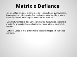 Matrix x Defiance
- Matrix utiliza símbolos e elementos de várias culturas que favorecem
diversas análises e interpretações, motivando o consumidor a buscar
mais informações nas franquias e com outros usuários
- Essa mistura massiva de diversos elementos das culturas ocidental e
oriental foi proposital, buscando atingir o maior número possível de
pessoas
- Defiance utiliza clichês e claramente busca inspiração em franquias
conhecidas
 
