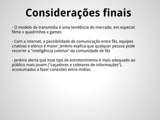 Considerações finais
- O modelo de transmídia é uma tendência do mercado, em especial
filme x quadrinhos x games
- Com a internet, a possibilidade de comunicação entre fãs, equipes
criativas e elenco é maior: Jenkins explica que qualquer pessoa pode
recorrer a "inteligência coletiva" da comunidade de fãs
- Jenkins alerta que esse tipo de entretenimento é mais adequado ao
público mais jovem ("caçadores e coletores de informações"),
acostumados a fazer conexões entre mídias
 