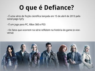 O que é Defiance?
- É uma série de ficção científica lançada em 15 de abril de 2013 pelo
canal pago SyFy
- É um jogo para PC, XBox 360 e PS3
- Os fatos que ocorrem na série refletem na história do game (e vice-
versa)
 