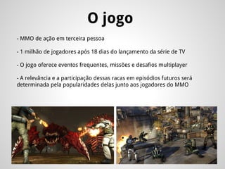 O jogo
- MMO de ação em terceira pessoa
- 1 milhão de jogadores após 18 dias do lançamento da série de TV
- O jogo oferece eventos frequentes, missões e desafios multiplayer
- A relevância e a participação dessas racas em episódios futuros será
determinada pela popularidades delas junto aos jogadores do MMO
 