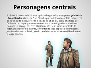 Personagens centrais
A série inicia cerca de 30 anos após a chegada dos alienígenas. Jeb Nolan
(Grant Bowler, visto em True Blood), que no início do conflito tinha cerca
de 10 anos de idade, retorna à cidade de St. Louis, agora chamada de
Defiance, um lugar que serve como campo de refugiados onde vivem
humanos e alienígenas civis. Rapidamente ele assume o controle do
lugar, atuando como o xerife, enfrentando toda espécie de criminosos.
Jeb é um homem solitário, tendo perdido sua esposa e seu filho durante
o longo conflito.
 