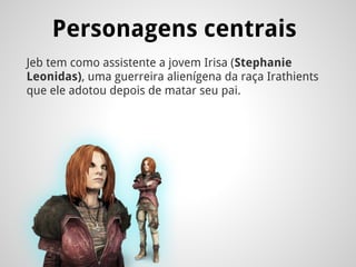 Personagens centrais
Jeb tem como assistente a jovem Irisa (Stephanie
Leonidas), uma guerreira alienígena da raça Irathients
que ele adotou depois de matar seu pai.
 