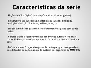 Características da série
- Ficção científica "típica" (mundo pós-apocalíptico/pós-guerra)
- Personagens são baseados em esteriótipos clássicos de outras
produções de ficção (Star Wars, Indiana Jones,...)
- Enredo simplificado para melhor entendimento e ligação com outras
mídias
- Cenário criado e desenvolvimento por diversos autores no formato
transmidiático para facilitar a produção de produtos diversos ligados a
série
- Defiance possui 6 raças alienígenas de destaque, que corresponde as
possibilidades de customização de avatares dos jogadores do MMORPG
 