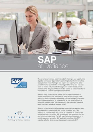 SAP
at Defiance
The dynamics of business cycle throws both challenges and opportunities
at global businesses. Organizations are looking to transform themselves
rapidly to meet these challenges and explore new opportunities. Enter-
prise Information is vital for this positioning and the timing and accuracy
are to be trusted with proven technologies and best in class business
practices. Over the years SAP is the trusted partner for companies all over
the world when it comes to enterprise applications.

Defiance being a SAP Services Partner has the right commitment to
service enterprise solution needs with its deep understanding of value
agenda of global customers. Whether the customer is looking to acceler-
ate business performance by implementing an SAP suite / platform or
enhancing business value from their existing SAP investment, Defiance
helps customers unlock the potential of SAP  .

Defiance, driven by its highly focused and committed management team
leverages its rich experience in SAP to offer consulting and IP led
solutions for industry needs with a focus on innovation. At Defiance, we
have a large team of certified SAP professionals who have deep domain
and technology experience. The SAP team has extensive experience in
providing services across the SAP applications portfolio. Our SAP
expertise is further driven by our strategic partnership with SAP.
 