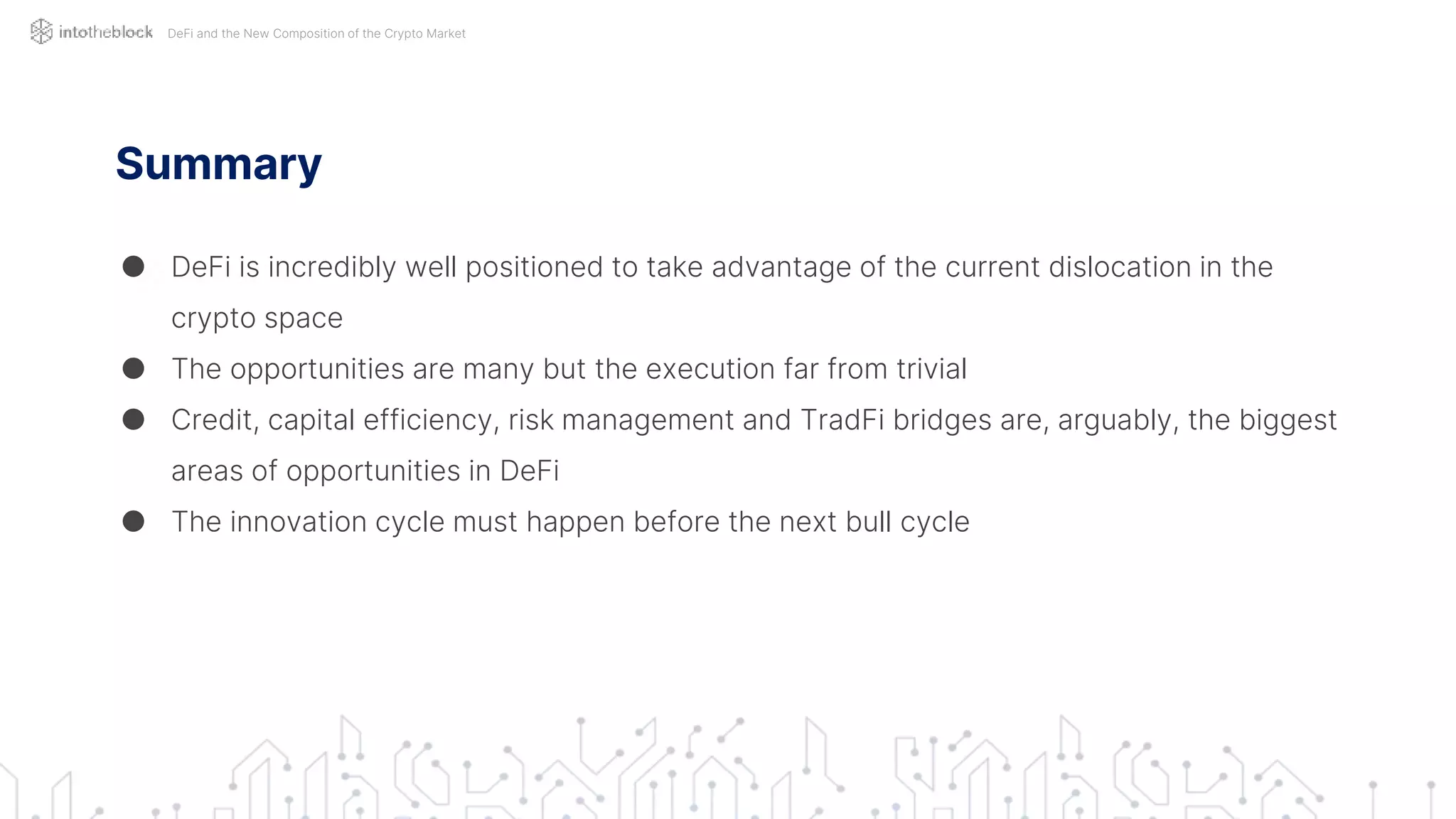 Summary
● DeFi is incredibly well positioned to take advantage of the current dislocation in the
crypto space
● The opportunities are many but the execution far from trivial
● Credit, capital efficiency, risk management and TradFi bridges are, arguably, the biggest
areas of opportunities in DeFi
● The innovation cycle must happen before the next bull cycle
DeFi and the New Composition of the Crypto Market
 