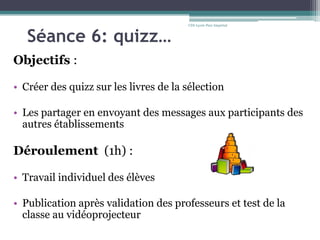 Séance 6: quizz…
Objectifs :
• Créer des quizz sur les livres de la sélection
• Les partager en envoyant des messages aux participants des
autres établissements
Déroulement (1h) :
• Travail individuel des élèves
• Publication après validation des professeurs et test de la
classe au vidéoprojecteur
CDI-Lycée Parc Impérial
 