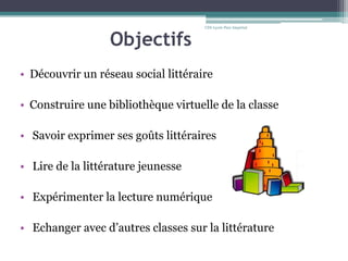 Objectifs
• Découvrir un réseau social littéraire
• Construire une bibliothèque virtuelle de la classe
• Savoir exprimer ses goûts littéraires
• Lire de la littérature jeunesse
• Expérimenter la lecture numérique
• Echanger avec d’autres classes sur la littérature
CDI-Lycée Parc Impérial
 