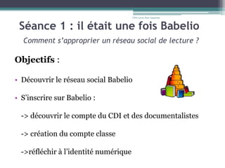 Séance 1 : il était une fois Babelio
Comment s’approprier un réseau social de lecture ?
Objectifs :
• Découvrir le réseau social Babelio
• S’inscrire sur Babelio :
-> découvrir le compte du CDI et des documentalistes
-> création du compte classe
->réfléchir à l’identité numérique
CDI-Lycée Parc Impérial
 
