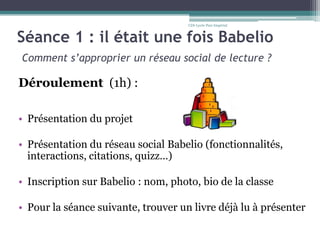 Séance 1 : il était une fois Babelio
Comment s’approprier un réseau social de lecture ?
Déroulement (1h) :
• Présentation du projet
• Présentation du réseau social Babelio (fonctionnalités,
interactions, citations, quizz…)
• Inscription sur Babelio : nom, photo, bio de la classe
• Pour la séance suivante, trouver un livre déjà lu à présenter
CDI-Lycée Parc Impérial
 