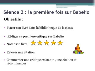 Séance 2 : la première fois sur Babelio
Objectifs :
• Placer son livre dans la bibliothèque de la classe
• Rédiger sa première critique sur Babelio
• Noter son livre
• Relever une citation
• Commenter une critique existante , une citation et
recommander
CDI-Lycée Parc Impérial
 