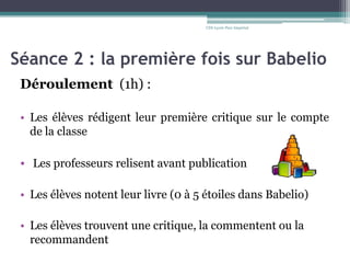 Séance 2 : la première fois sur Babelio
Déroulement (1h) :
• Les élèves rédigent leur première critique sur le compte
de la classe
• Les professeurs relisent avant publication
• Les élèves notent leur livre (0 à 5 étoiles dans Babelio)
• Les élèves trouvent une critique, la commentent ou la
recommandent
CDI-Lycée Parc Impérial
 