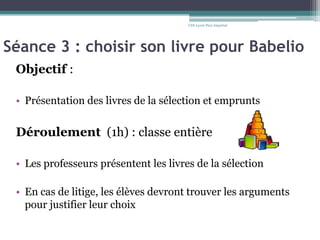 Séance 3 : choisir son livre pour Babelio
Objectif :
• Présentation des livres de la sélection et emprunts
Déroulement (1h) : classe entière
• Les professeurs présentent les livres de la sélection
• En cas de litige, les élèves devront trouver les arguments
pour justifier leur choix
CDI-Lycée Parc Impérial
 