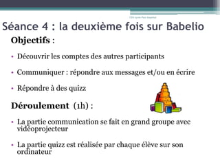 Séance 4 : la deuxième fois sur Babelio
Objectifs :
• Découvrir les comptes des autres participants
• Communiquer : répondre aux messages et/ou en écrire
• Répondre à des quizz
Déroulement (1h) :
• La partie communication se fait en grand groupe avec
vidéoprojecteur
• La partie quizz est réalisée par chaque élève sur son
ordinateur
CDI-Lycée Parc Impérial
 