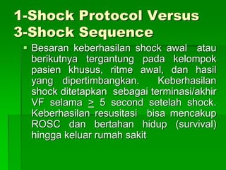 1-Shock Protocol Versus
3-Shock Sequence
 Besaran keberhasilan shock awal atau
berikutnya tergantung pada kelompok
pasien khusus, ritme awal, dan hasil
yang dipertimbangkan. Keberhasilan
shock ditetapkan sebagai terminasi/akhir
VF selama > 5 second setelah shock.
Keberhasilan resusitasi bisa mencakup
ROSC dan bertahan hidup (survival)
hingga keluar rumah sakit
 