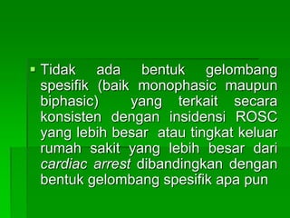  Tidak ada bentuk gelombang
spesifik (baik monophasic maupun
biphasic) yang terkait secara
konsisten dengan insidensi ROSC
yang lebih besar atau tingkat keluar
rumah sakit yang lebih besar dari
cardiac arrest dibandingkan dengan
bentuk gelombang spesifik apa pun
 