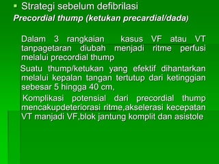  Strategi sebelum defibrilasi
Precordial thump (ketukan precardial/dada)
Dalam 3 rangkaian kasus VF atau VT
tanpagetaran diubah menjadi ritme perfusi
melalui precordial thump
Suatu thump/ketukan yang efektif dihantarkan
melalui kepalan tangan tertutup dari ketinggian
sebesar 5 hingga 40 cm,
Komplikasi potensial dari precordial thump
mencakupdeteriorasi ritme,akselerasi kecepatan
VT manjadi VF,blok jantung komplit dan asistole
 