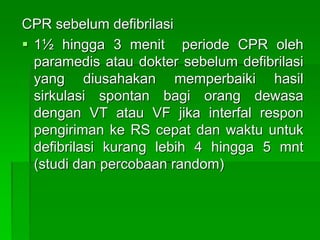 CPR sebelum defibrilasi
 1½ hingga 3 menit periode CPR oleh
paramedis atau dokter sebelum defibrilasi
yang diusahakan memperbaiki hasil
sirkulasi spontan bagi orang dewasa
dengan VT atau VF jika interfal respon
pengiriman ke RS cepat dan waktu untuk
defibrilasi kurang lebih 4 hingga 5 mnt
(studi dan percobaan random)
 