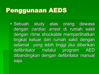 Penggunaan AEDS
 Sebuah study atas orang dewasa
dengan cardiac arrest di rumah sakit
dengan ritme shockable memperlihatkan
tingkat keluar dari rumah sakit dengan
selamat yang lebih tinggi jika diberikan
defibrillator melalui program AED
dibandingkan dengan defibrilator manual
saja.
 