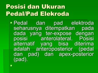 Posisi dan Ukuran
Pedal/Pad Elekroda
 Pedal dan pad elektroda
seharusnya ditempatkan pada
dada yang ter-expose dengan
posisi anterolateral. Posisi
alternatif yang bisa diterima
adalah anteroposterior (pedal
dan pad) dan apex-posterior
(pad).

 