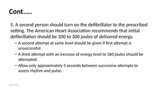 06/09/2024
Cont.….
5. A second person should turn on the defibrillator to the prescribed
setting. The American Heart Association recommends that initial
defibrillation should be 200 to 300 joules of delivered energy.
– A second attempt at same level should be given if first attempt is
unsuccessful.
– A third attempt with an increase of energy level to 360 joules should be
attempted.
– Allow only approximately 5 seconds between successive attempts to
assess rhythm and pulse.
 