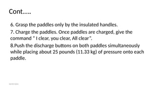 06/09/2024
Cont.….
6. Grasp the paddles only by the insulated handles.
7. Charge the paddles. Once paddles are charged, give the
command “ I clear, you clear, All clear”.
8.Push the discharge buttons on both paddles simultaneously
while placing about 25 pounds (11.33 kg) of pressure onto each
paddle.
 