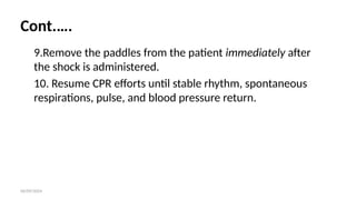06/09/2024
Cont.….
9.Remove the paddles from the patient immediately after
the shock is administered.
10. Resume CPR efforts until stable rhythm, spontaneous
respirations, pulse, and blood pressure return.
 