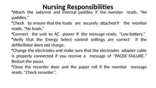 •Attach the external and internal paddles if the monitor reads, "No
paddles."
•Check to ensure that the leads are securely attached if the monitor
reads, "No leads.“
•Connect the unit to AC power if the message reads, "Low battery."
•Verify that the Energy Select control settings are correct if the
defibrillator does not charge.
•Change the electrodes and make sure that the electrodes adapter cable
is properly connected if you receive a message of "PACER FAILURE."
Restart the pacer.
•Close the recorder door and the paper roll if the monitor message
reads, "Check recorder”.
Nursing Responsibilities
 