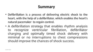 06/09/2024
Summary
• Defibrillation is a process of delivering electric shock to the
heart, with the help of a defibrillator, which enables the heart's
natural pacemaker to regain control.
• A defibrillation strategy that enables rhythm analysis
to recognize ventricular fibrillation, defibrillator
charging and optimally timed shock delivery with
minimal or no interruptions to chest compressions
should improve the chances of shock success.
 