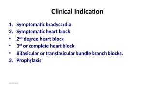 06/09/2024
Clinical Indication
1. Symptomatic bradycardia
2. Symptomatic heart block
• 2nd
degree heart block
• 3rd
or complete heart block
• Bifasicular or transfasicular bundle branch blocks.
3. Prophylaxis
 
