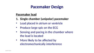 06/09/2024
Pacemaker Design
Pacemaker lead
1. Single chamber (unipolar) pacemaker
• Lead placed in atrium or ventricle
• Produce large spic on the ECG
• Sensing and pacing in the chamber where
the lead is located
• More likely to be affected by
electromechanically interference
 