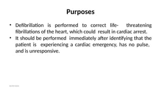 06/09/2024
Purposes
• Defibrillation is performed to correct life- threatening
fibrillations of the heart, which could result in cardiac arrest.
• It should be performed immediately after identifying that the
patient is experiencing a cardiac emergency, has no pulse,
and is unresponsive.
 