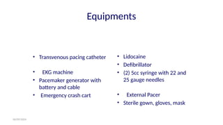 06/09/2024
Equipments
• Transvenous pacing catheter
• EKG machine
• Pacemaker generator with
battery and cable
• Emergency crash cart
• Lidocaine
• Defibrillator
• (2) 5cc syringe with 22 and
25 gauge needles
• External Pacer
• Sterile gown, gloves, mask
 