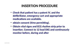 06/09/2024
INSERTION PROCEDURE
• Check that patient has a patent IV, and the
defibrillator, emergency cart and appropriate
medications are available.
• obtain consent (time permitting).
• Obtain vital signs and ECG rhythm strip prior to
insertion. Connect to 12 lead EKG and continuously
monitor before, during and after
 