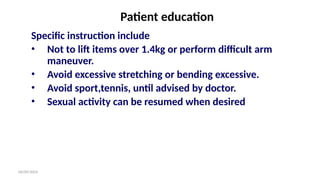 06/09/2024
Patient education
Specific instruction include
• Not to lift items over 1.4kg or perform difficult arm
maneuver.
• Avoid excessive stretching or bending excessive.
• Avoid sport,tennis, until advised by doctor.
• Sexual activity can be resumed when desired
 