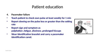 06/09/2024
Patient education
4. Pacemaker failure
• Teach patient to check own pulse at least weekly for 1 min
• Report slowing on the pulse less or greater than the setting
rate
• Report sign and symptom as
palpitation ,fatigue ,dizziness ,prolonged hiccups
• Wear identification bracelet and carry a pacemaker
identification cared.
 