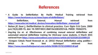 06/09/2024
References
• A Guide to Defibrillation By Pacific Medical Training retrieved from
https://www.heartsaver.co.nz/news/types-of-defibrillators/
• Defibrillator, External, Manual retrieved from
https://www.who.int/medical_devices/innovation/defibrillator_manual.pdf
• Nolan JP, Soar J. Defibrillation in clinical practice. Curr Opin Crit Care. 2009
Jun;15(3):209-15. doi: 10.1097/MCC.0b013e32832931cb. PMID: 19262373.
• Jing-Jing Liu et. al. Effectiveness of combining manual external defibrillator and
automated external defibrillator training for third-year nurse students, 6 March 2015
retrieved from https://www.sciencedirect.com/science/article/pii/S2352013215000125
• Grzegorz Cebula Paweł Krawczyk et. al. (2012) Manual defibrillation using paddles—
Which is the best technique? retrieved from
https://www.resuscitationjournal.com/article/S0300-9572(12)00023-8/pdf
 