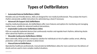 06/09/2024
Types of Defibrillators
• Automated External Defibrillators (AEDs):
Portable and user-friendly devices, AEDs are designed for non-medical professionals. They analyze the heart's
rhythm and provide audible instructions for administering a shock if necessary
• Advanced Life Support (ALS) defibrillators
Used by medical professionals, ALS defibrillators offer more features and options for monitoring and managing
cardiac issues, suitable for advanced medical interventions.
• Implantable Cardioverter-Defibrillators (ICDs)
ICDs are surgically implanted devices that continuously monitor and regulate heart rhythms, delivering shocks
when abnormal rhythms are detected.
• Wearable Cardioverter-Defibrillators (WCDs)
Worn externally, WCDs provide a temporary solution for individuals at risk of sudden cardiac arrest, offering
protection until a long-term solution is determined.
• Manual External Defibrillators
Operated by healthcare professionals, manual external defibrillators allow for more control over the delivery of
shocks and are used in more complex medical situations.
 
