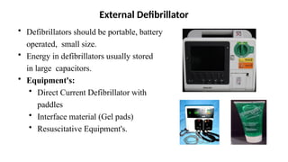 • Defibrillators should be portable, battery
operated, small size.
• Energy in defibrillators usually stored
in large capacitors.
• Equipment's:
• Direct Current Defibrillator with
paddles
• Interface material (Gel pads)
• Resuscitative Equipment's.
External Defibrillator
 