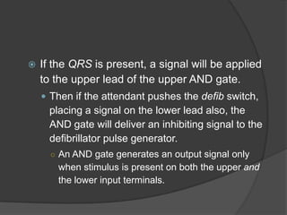    If the QRS is present, a signal will be applied
    to the upper lead of the upper AND gate.
     Then if the attendant pushes the defib switch,
      placing a signal on the lower lead also, the
      AND gate will deliver an inhibiting signal to the
      defibrillator pulse generator.
      ○ An AND gate generates an output signal only
        when stimulus is present on both the upper and
        the lower input terminals.
 