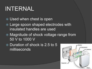 INTERNAL
 Used when chest is open
 Large spoon shaped electrodes with
  insulated handles are used
 Magnitude of shock voltage range from
  50 V to 1000 V
 Duration of shock is 2.5 to 5
  milliseconds
 