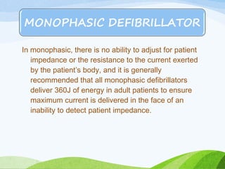 In monophasic, there is no ability to adjust for patient
impedance or the resistance to the current exerted
by the patient’s body, and it is generally
recommended that all monophasic defibrillators
deliver 360J of energy in adult patients to ensure
maximum current is delivered in the face of an
inability to detect patient impedance.
 