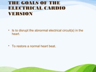 THE GOALS OF THE
ELECTRICAL CARDIO
VERSION
• Is to disrupt the abnormal electrical circuit(s) in the
heart.
• To restore a normal heart beat.
 