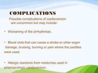 COMPLICATIONS
Possible complications of cardioversion
are uncommon but may include:
• Worsening of the arrhythmias .
• Blood clots that can cause a stroke or other organ
damage, bruising, burning or pain where the paddles
were used.
• Allergic reactions from medicines used in
pharmacologic cardioversion .
 