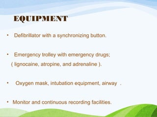 EQUIPMENT
• Defibrillator with a synchronizing button.
• Emergency trolley with emergency drugs;
( lignocaine, atropine, and adrenaline ).
• Oxygen mask, intubation equipment, airway .
• Monitor and continuous recording facilities.
 
