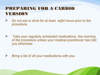 PREPARING FOR A CARDIO
VERSION
 Do not eat or drink for at least eight hours prior to the
procedure.
 Take your regularly scheduled medications the morning
of the procedure unless your medical practitioner has told
you otherwise .
 Bring a list of all your medications with you.
 